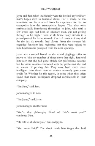 HELP YOURSELF
85
Jayne and Sam taken individually were far beyond any ordinary
man’s hopes even to fantasise about. For it would be too
unrealistic, too far removed from his experience for him to
extrapolate into this stratospheric league. That they were
enthusiastically introducing themselves to John, who until a
few weeks ago had been an ordinary man, was not getting
through to his higher brain at all. Some dusty circuits in a
primal part of his brain, starved of sexual contact of any kind
for the last six months, had blown. From the moment his
cognitive functions had registered that they were talking to
him, he’d become paralysed from the neck upwards.
Jayne was a natural blond, as she would gigglingly offer to
prove to John any number of times more that night. Sam told
him later that she had gone blonde for professional reasons
but for other reasons connected with her profession she had
no means of proving this. They were both much more
intelligent than either men or women normally gave them
credit for. Whether for this reason, or some other, they often
found that men’s intelligence dropped considerably in their
company.
“I’m Sam,” said Sam.
John managed to nod.
“I’m Jayne,” said Jayne.
John managed another nod.
“You’re that philosophy friend of Eric’s aren’t you?”
continued Sam.
“He told us all about you,” finished Jayne.
“You know Eric?” The shock made him forget that he’d
 