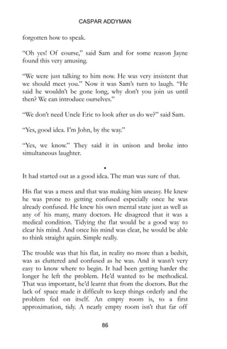 CASPAR ADDYMAN
86
forgotten how to speak.
“Oh yes! Of course,” said Sam and for some reason Jayne
found this very amusing.
“We were just talking to him now. He was very insistent that
we should meet you.” Now it was Sam’s turn to laugh. “He
said he wouldn’t be gone long, why don’t you join us until
then? We can introduce ourselves.”
“We don’t need Uncle Eric to look after us do we?” said Sam.
“Yes, good idea. I’m John, by the way.”
“Yes, we know.” They said it in unison and broke into
simultaneous laughter.
•
It had started out as a good idea. The man was sure of that.
His flat was a mess and that was making him uneasy. He knew
he was prone to getting confused especially once he was
already confused. He knew his own mental state just as well as
any of his many, many doctors. He disagreed that it was a
medical condition. Tidying the flat would be a good way to
clear his mind. And once his mind was clear, he would be able
to think straight again. Simple really.
The trouble was that his flat, in reality no more than a bedsit,
was as cluttered and confused as he was. And it wasn’t very
easy to know where to begin. It had been getting harder the
longer he left the problem. He’d wanted to be methodical.
That was important, he’d learnt that from the doctors. But the
lack of space made it difficult to keep things orderly and the
problem fed on itself. An empty room is, to a first
approximation, tidy. A nearly empty room isn’t that far off
 