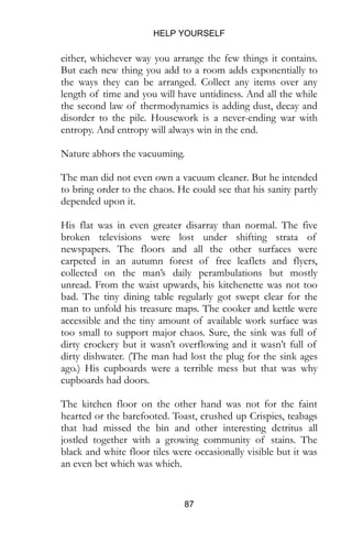 HELP YOURSELF
87
either, whichever way you arrange the few things it contains.
But each new thing you add to a room adds exponentially to
the ways they can be arranged. Collect any items over any
length of time and you will have untidiness. And all the while
the second law of thermodynamics is adding dust, decay and
disorder to the pile. Housework is a never-ending war with
entropy. And entropy will always win in the end.
Nature abhors the vacuuming.
The man did not even own a vacuum cleaner. But he intended
to bring order to the chaos. He could see that his sanity partly
depended upon it.
His flat was in even greater disarray than normal. The five
broken televisions were lost under shifting strata of
newspapers. The floors and all the other surfaces were
carpeted in an autumn forest of free leaflets and flyers,
collected on the man’s daily perambulations but mostly
unread. From the waist upwards, his kitchenette was not too
bad. The tiny dining table regularly got swept clear for the
man to unfold his treasure maps. The cooker and kettle were
accessible and the tiny amount of available work surface was
too small to support major chaos. Sure, the sink was full of
dirty crockery but it wasn’t overflowing and it wasn’t full of
dirty dishwater. (The man had lost the plug for the sink ages
ago.) His cupboards were a terrible mess but that was why
cupboards had doors.
The kitchen floor on the other hand was not for the faint
hearted or the barefooted. Toast, crushed up Crispies, teabags
that had missed the bin and other interesting detritus all
jostled together with a growing community of stains. The
black and white floor tiles were occasionally visible but it was
an even bet which was which.
 