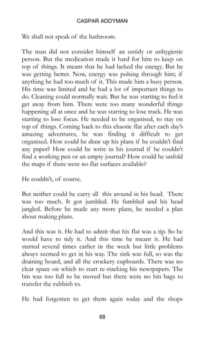 CASPAR ADDYMAN
88
We shall not speak of the bathroom.
The man did not consider himself an untidy or unhygienic
person. But the medication made it hard for him to keep on
top of things. It meant that he had lacked the energy. But he
was getting better. Now, energy was pulsing through him; if
anything he had too much of it. This made him a busy person.
His time was limited and he had a lot of important things to
do. Cleaning could normally wait. But he was starting to feel it
get away from him. There were too many wonderful things
happening all at once and he was starting to lose track. He was
starting to lose focus. He needed to be organised, to stay on
top of things. Coming back to this chaotic flat after each day’s
amazing adventures, he was finding it difficult to get
organised. How could he draw up his plans if he couldn’t find
any paper? How could he write in his journal if he couldn’t
find a working pen or an empty journal? How could he unfold
the maps if there were no flat surfaces available?
He couldn’t, of course.
But neither could he carry all this around in his head. There
was too much. It got jumbled. He fumbled and his head
jangled. Before he made any more plans, he needed a plan
about making plans.
And this was it. He had to admit that his flat was a tip. So he
would have to tidy it. And this time he meant it. He had
started several times earlier in the week but little problems
always seemed to get in his way. The sink was full, so was the
draining board, and all the crockery cupboards. There was no
clear space on which to start re-stacking his newspapers. The
bin was too full to be moved but there were no bin bags to
transfer the rubbish to.
He had forgotten to get them again today and the shops
 