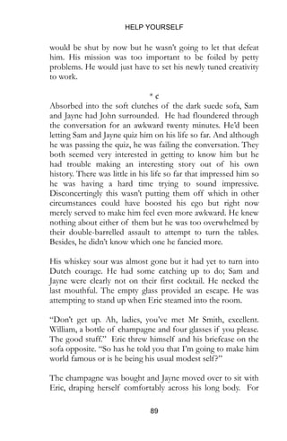 HELP YOURSELF
89
would be shut by now but he wasn’t going to let that defeat
him. His mission was too important to be foiled by petty
problems. He would just have to set his newly tuned creativity
to work.
* ¢
Absorbed into the soft clutches of the dark suede sofa, Sam
and Jayne had John surrounded. He had floundered through
the conversation for an awkward twenty minutes. He’d been
letting Sam and Jayne quiz him on his life so far. And although
he was passing the quiz, he was failing the conversation. They
both seemed very interested in getting to know him but he
had trouble making an interesting story out of his own
history. There was little in his life so far that impressed him so
he was having a hard time trying to sound impressive.
Disconcertingly this wasn’t putting them off which in other
circumstances could have boosted his ego but right now
merely served to make him feel even more awkward. He knew
nothing about either of them but he was too overwhelmed by
their double-barrelled assault to attempt to turn the tables.
Besides, he didn’t know which one he fancied more.
His whiskey sour was almost gone but it had yet to turn into
Dutch courage. He had some catching up to do; Sam and
Jayne were clearly not on their first cocktail. He necked the
last mouthful. The empty glass provided an escape. He was
attempting to stand up when Eric steamed into the room.
“Don’t get up. Ah, ladies, you’ve met Mr Smith, excellent.
William, a bottle of champagne and four glasses if you please.
The good stuff.” Eric threw himself and his briefcase on the
sofa opposite. “So has he told you that I’m going to make him
world famous or is he being his usual modest self?”
The champagne was bought and Jayne moved over to sit with
Eric, draping herself comfortably across his long body. For
 