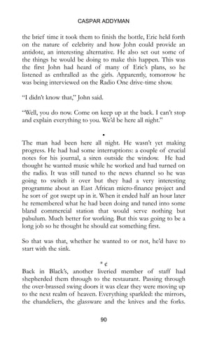 CASPAR ADDYMAN
90
the brief time it took them to finish the bottle, Eric held forth
on the nature of celebrity and how John could provide an
antidote, an interesting alternative. He also set out some of
the things he would be doing to make this happen. This was
the first John had heard of many of Eric’s plans, so he
listened as enthralled as the girls. Apparently, tomorrow he
was being interviewed on the Radio One drive-time show.
“I didn’t know that,” John said.
“Well, you do now. Come on keep up at the back. I can’t stop
and explain everything to you. We’d be here all night.”
•
The man had been here all night. He wasn’t yet making
progress. He had had some interruptions: a couple of crucial
notes for his journal, a siren outside the window. He had
thought he wanted music while he worked and had turned on
the radio. It was still tuned to the news channel so he was
going to switch it over but they had a very interesting
programme about an East African micro-finance project and
he sort of got swept up in it. When it ended half an hour later
he remembered what he had been doing and tuned into some
bland commercial station that would serve nothing but
pabulum. Much better for working. But this was going to be a
long job so he thought he should eat something first.
So that was that, whether he wanted to or not, he’d have to
start with the sink.
* ¢
Back in Black’s, another liveried member of staff had
shepherded them through to the restaurant. Passing through
the over-brassed swing doors it was clear they were moving up
to the next realm of heaven. Everything sparkled: the mirrors,
the chandeliers, the glassware and the knives and the forks.
 