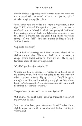 HELP YOURSELF
91
Several trolleys supporting silver domes. Even the cakes on
the many-tiered cake-stand seemed to sparkle, glazed
strawberries glistening like rubies.
“Sam Spade tells me you’re no longer a vegetarian, is that
right?” Eric directed his question at John, who nodded a
confused consent. “Good, in which case, young Mr Smith and
I are having confit of duck, you ladies choose whatever you
like. The sole and the hake are great. But perhaps you’ve had
enough of wet fish?” Eric said, merrily jabbing a fork in
Smith’s direction.
“A private detective?”
“Yes, I had you investigated. I want to know about all the
skeletons in your closet. The more I build you up the more my
competitors will want to tear you down and we’d like to stay a
few steps ahead of the pursuing hounds.”
“Couldn’t you have just asked me?”
“I could do that, I suppose. If I wanted to be bored out of
my fucking mind. And that’s not going to tell me what dirt
other newspapers could dig up on you. They’ll be going
through your bins and interviewing every girl or boy whose
heart you’ve broken. If it’s out there someone will find it and I
had rather that someone was me.”
“So you hired private detectives to investigate me?”
“Of course, you don’t think I could’ve trusted this to any of
my journalists do you?”
“And so what have your detectives found?” asked John,
slightly angry but confident that ultimately he had nothing to
worry about.
 