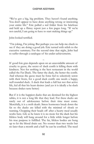 CASPAR ADDYMAN
92
“We’ve got a big, big problem. They haven’t found anything.
You don’t appear to have done anything wrong or interesting
your entire life.” Eric pulled a red folder from his briefcase
and held up a flimsy report just a few pages long. “If we’re
not careful, I am going to have to start making things up.”
John looked terrified.
“I’m joking, I’m joking. But perhaps you can help me check to
see if they are doing a good job. Eric turned with relish to the
executive summary. For the second time that night, John had
to suffer through a catalogue of his under-achievements.
~
If good foie gras depends upon on an unavoidable amount of
cruelty to geese, the secret of duck confit is killing them with
kindness. Not for nothing is the best restaurant in the world
called the Fat Duck. The fatter the duck, the better the confit.
And whereas the geese must be force fed to selectively screw
with their livers, for a good duck confit one needs a happy,
well rounded duck. A duck that leads a full but not that active
life, fed all that his heart desires (and yes it is ideally a he-duck
because drakes taste better)
But if it is the happiest ducks that are destined for the highest
tables, it is not a long life that they lead. For these ducks are
rarely out of adolescence before their time must come.
Mercifully, it is a swift death. Stress hormones break down the
fat so the ducks are killed with the minimal of shock or
warning. Chopping their heads off after a hearty meal usually
works here. Life as he knew it is no more for the duck but his
lifeless body will hang around for a little while longer before
his true purpose is fulfilled. The fat, lifeless bodies are hung
up to let the blood drain out. No sooner than two weeks but
no later than a month and a half he can be confited. The need
 