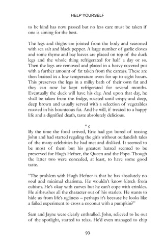 HELP YOURSELF
93
to be kind has now passed but no less care must be taken if
one is aiming for the best.
The legs and thighs are jointed from the body and seasoned
with sea salt and black pepper. A large number of garlic cloves
and some thyme and bay leaves are placed on top of the duck
legs and the whole thing refrigerated for half a day or so.
Then the legs are removed and placed in a heavy covered pot
with a further amount of fat taken from the carcass. These are
then braised in a low temperature oven for up to eight hours.
This preserves the legs in a milky bath of their own fat and
they can now be kept refrigerated for several months.
Eventually the duck will have his day. And upon that day, he
shall be taken from the fridge, roasted until crispy and deep,
deep brown and usually served with a selection of vegetables
roasted in his bounteous fat. And he will, if treated to a happy
life and a dignified death, taste absolutely delicious.
* ¢
By the time the food arrived, Eric had got bored of teasing
John and had started regaling the girls without outlandish tales
of the many celebrities he had met and disliked. It seemed to
be most of them but his greatest hatred seemed to be
preserved for Hugh Hefner, the Queen and the Pope. Though
the latter two were conceded, at least, to have some good
taste.
“The problem with Hugh Hefner is that he has absolutely no
soul and minimal charisma. He wouldn’t know kitsch from
cubism. He’s okay with curves but he can’t cope with crinkles.
He airbrushes all the character out of his starlets. He wants to
hide us from life’s ugliness – perhaps it’s because he looks like
a failed experiment to cross a coconut with a pumpkin?”
Sam and Jayne were clearly enthralled. John, relieved to be out
of the spotlight, started to relax. He’d even managed to chip
 