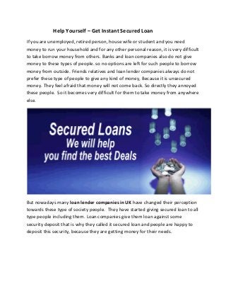 Help Yourself – Get Instant Secured Loan
If you are unemployed, retired person, house wife or student and you need
money to run your household and for any other personal reason, it is very difficult
to take borrow money from others. Banks and loan companies also do not give
money to these types of people. so no options are left for such people to borrow
money from outside. Friends relatives and loan lender companies always do not
prefer these type of people to give any kind of money, Because it is unsecured
money. They feel afraid that money will not come back. So directly they annoyed
these people. So it becomes very difficult for them to take money from anywhere
else.

But nowadays many loan lender companies in UK have changed their perception
towards these type of society people. They have started giving secured loan to all
type people including them. Loan companies give them loan against some
security deposit that is why they called it secured loan and people are happy to
deposit this security, because they are getting money for their needs.

 