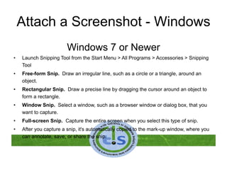 Attach a Screenshot - Windows
Windows 7 or Newer
• Launch Snipping Tool from the Start Menu > All Programs > Accessories > Snipping
Tool
• Free-form Snip. Draw an irregular line, such as a circle or a triangle, around an
object.
• Rectangular Snip. Draw a precise line by dragging the cursor around an object to
form a rectangle.
• Window Snip. Select a window, such as a browser window or dialog box, that you
want to capture.
• Full-screen Snip. Capture the entire screen when you select this type of snip.
• After you capture a snip, it's automatically copied to the mark-up window, where you
can annotate, save, or share the snip.
 