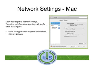 Network Settings - Mac
Know how to get to Network settings.
This might be information your tech will ask for
when assisting you.
• Go to the Apple Menu > System Preferences
• Click on Network
 