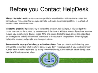 Before you Contact HelpDesk
Always check the cables: Many computer problems are related to an issue in the cables and
connections. The easiest first step you can take to troubleshoot most problems is to check all
related cables and connections.
Isolate the problem: If possible, try to isolate the problem. For example, if you can't get the
cursor to move on the screen, try to determine if the issue is with the mouse. If you have an extra
mouse, you can alternate devices to see if the one plugged in is the issue, or use the arrow keys
on the keyboard to help determine if the mouse is the source of the problem. When trying to
isolate the problem, only make one change at a time.
Remember the steps you've taken, or write them down: Once you start troubleshooting, you
will want to remember what you have done, so you don't repeat yourself. If you can't remember
it, then write it down. If you end up asking someone for help, it will be much easier if they know
exactly which steps you've taken.
 