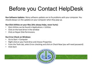 Before you Contact HelpDesk
Run Software Updates: Many software updates are to fix problems with your computer. You
should always run the updates on your computer when they pop-up.
Run Disk Utilities on your Mac (this always helps, never hurts):
• Disk Utilities can be found in Applications > Utilities
• Click on the hard drive in the window
• Click on Repair Disk Permissions
Run Error-Check on Windows:
• Go to Start > Computer
• Right-click on your hard drive and choose Properties
• From the Tools tab, select Error-checking and click on Check Now (you will need password)
• Click Start
 