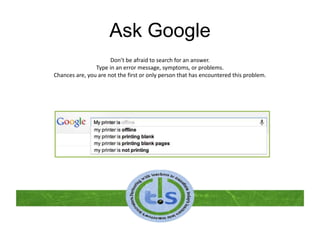 Ask Google
Don’t be afraid to search for an answer.
Type in an error message, symptoms, or problems.
Chances are, you are not the first or only person that has encountered this problem.
 