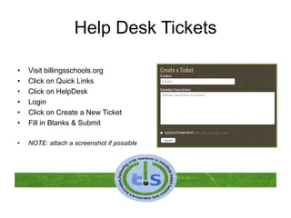 Help Desk Tickets
• Visit billingsschools.org
• Click on Quick Links
• Click on HelpDesk
• Login
• Click on Create a New Ticket
• Fill in Blanks & Submit
• NOTE: attach a screenshot if possible
 