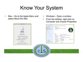 Know Your System
• Mac – Go to the Apple Menu and
select About this Mac
• Windows – Open a window.
• From the sidebar, right click on
Computer and choose Properties
 