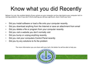 Know what you did Recently
Believe it or not, the smallest details of your actions on your computer can be a big help to your computer tech in
solving problems. Even if you don’t think anything you did was significant, share it with your tech.
• Did you install software or load a file onto your computer recently
• Did you download anything from the Internet or save an attachment from email
• Did you delete a file or program from your computer recently
• Did you visit a website you don’t normally visit
• Did you bump or unplug anything recently
• Did you visit your computers Control Panel recently
• Did you try any solutions to fix the problem
The more information you can share with your tech, the better he will be able to help you
 