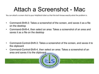 Attach a Screenshot - Mac
• Command-Shift-3: Takes a screenshot of the screen, and saves it as a file
on the desktop
• Command-Shift-4, then select an area: Takes a screenshot of an area and
saves it as a file on the desktop
• Command-Control-Shift-3: Takes a screenshot of the screen, and saves it to
the clipboard
• Command-Control-Shift-4, then select an area: Takes a screenshot of an
area and saves it to the clipboard
You can attach a screen shot to your HelpDesk ticket so that the tech knows exactly what the problem is.
 