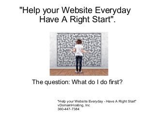 "Help your Website Everyday
Have A Right Start".

The question: What do I do first?
"Help your Website Everyday - Have A Right Start"
vDomainHosting, Inc
360-447-7384

 