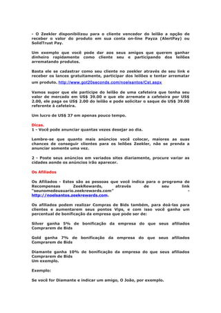 - O Zeekler disponibilizou para o cliente vencedor do leilão a opção de
receber o valor do produto em sua conta on-line Payza (AlertPay) ou
SolidTrust Pay.

Um exemplo que você pode dar aos seus amigos que querem ganhar
dinheiro rapidamente como cliente seu e participando dos leilões
arrematando produtos.

Basta ele se cadastrar como seu cliente no zeekler através de seu link e
receber os lances gratuitamente, participar dos leilões e tentar arrematar
um produto. http://www.got20seconds.com/noelsantos/Cst.aspx

Vamos supor que ele participe do leilão de uma cafeteira que tenha seu
valor de mercado em US$ 39.00 e que ele arremate a cafeteira por US$
2.00, ele paga os US$ 2.00 do leilão e pode solicitar o saque de US$ 39.00
referente à cafeteira.

Um lucro de US$ 37 em apenas pouco tempo.

Dicas.
1 - Você pode anunciar quantas vezes desejar ao dia.

Lembre-se que quanto mais anúncios você colocar, maiores as suas
chances de conseguir clientes para os leilões Zeekler, não se prenda a
anunciar somente uma vez.

2 - Poste seus anúncios em variados sites diariamente, procure variar as
cidades aonde os anúncios irão aparecer.

Os Afiliados

Os Afiliados - Estes são as pessoas que você indica para o programa de
Recompensas         ZeekRewards,      através      de      seu     link
“seunomedeusuario.zeekrewards.com”                                    -
http://noelsantos.zeekrewards.com.

Os afiliados podem realizar Compras de Bids também, para doá-las para
clientes e aumentarem seus pontos Vips, e com isso você ganha um
percentual de bonificação da empresa que pode ser de:

Silver ganha 5% de bonificação da empresa do que seus afiliados
Comprarem de Bids

Gold ganha 7% de bonificação da empresa do que seus afiliados
Comprarem de Bids

Diamante ganha 10% de bonificação da empresa do que seus afiliados
Comprarem de Bids
Um exemplo.

Exemplo:

Se você for Diamante e indicar um amigo, O João, por exemplo.
 