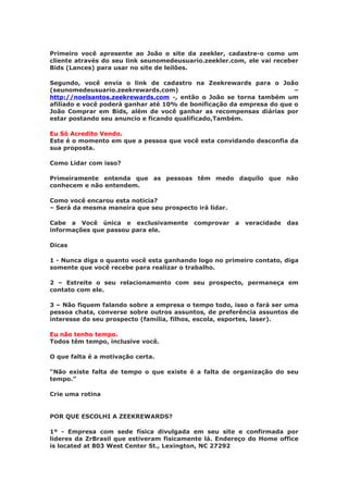 Primeiro você apresente ao João o site da zeekler, cadastre-o como um
cliente através do seu link seunomedeusuario.zeekler.com, ele vai receber
Bids (Lances) para usar no site de leilões.

Segundo, você envia o link de cadastro na Zeekrewards para o João
(seunomedeusuario.zeekrewards.com)                                     –
http://noelsantos.zeekrewards.com -, então o João se torna também um
afiliado e você poderá ganhar até 10% de bonificação da empresa do que o
João Comprar em Bids, além de você ganhar as recompensas diárias por
estar postando seu anuncio e ficando qualificado,Também.

Eu Só Acredito Vendo.
Este é o momento em que a pessoa que você esta convidando desconfia da
sua proposta.

Como Lidar com isso?

Primeiramente entenda que as pessoas têm medo daquilo que não
conhecem e não entendem.

Como você encarou esta noticia?
– Será da mesma maneira que seu prospecto irá lidar.

Cabe a Você única e exclusivamente        comprovar    a   veracidade   das
informações que passou para ele.

Dicas

1 - Nunca diga o quanto você esta ganhando logo no primeiro contato, diga
somente que você recebe para realizar o trabalho.

2 – Estreite o seu relacionamento com seu prospecto, permaneça em
contato com ele.

3 – Não fiquem falando sobre a empresa o tempo todo, isso o fará ser uma
pessoa chata, converse sobre outros assuntos, de preferência assuntos de
interesse do seu prospecto (família, filhos, escola, esportes, laser).

Eu não tenho tempo.
Todos têm tempo, inclusive você.

O que falta é a motivação certa.

“Não existe falta de tempo o que existe é a falta de organização do seu
tempo.”

Crie uma rotina


POR QUE ESCOLHI A ZEEKREWARDS?

1º - Empresa com sede física divulgada em seu site e confirmada por
lideres da ZrBrasil que estiveram fisicamente lá. Endereço do Home office
is located at 803 West Center St., Lexington, NC 27292
 