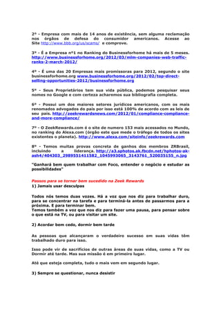 2º - Empresa com mais de 14 anos de existência, sem alguma reclamação
nos órgãos de defesa do consumidor americanos. Acesse ao
Site http://www.bbb.org/us/scams/ e comprove.

3º - É a Empresa nº1 no Ranking do Businessforhome há mais de 5 meses.
http://www.businessforhome.org/2012/03/mlm-companies-web-traffic-
ranks-2-march-2012/

4º - É uma das 20 Empresas mais promissoras para 2012, segundo o site
businessforhome.org www.businessforhome.org/2012/02/top-direct-
selling-opportunities-2012/businessforhome.org

5º - Seus Proprietários tem sua vida pública, podemos pesquisar seus
nomes no Google e com certeza acharemos sua bibliografia completa.

6º - Possui um dos maiores setores jurídicos americanos, com os mais
renomados advogados do país por isso está 100% de acordo com as leis de
seu país. http://zeekrewardsnews.com/2012/01/compliance-compliance-
and-more-compliance/

7º - O ZeekRewards.com é o site de numero 153 mais acessados no Mundo,
no ranking do Alexa.com (órgão este que mede o tráfego de todos os sites
existentes o planeta). http://www.alexa.com/siteinfo/zeekrewards.com

8º - Temos muitas provas concreta de ganhos dos membros ZRBrasil,
incluindo  a     liderança. http://a3.sphotos.ak.fbcdn.net/hphotos-ak-
ash4/404303_2989551411582_1045993065_3143761_520035155_n.jpg

"Ganhará bem quem trabalhar com Foco, entender o negócio e estudar as
possibilidades"


Passos para se tornar bem sucedido na Zeek Rewards
1) Jamais usar desculpas

Todos nós temos duas vozes. Há a voz que nos diz para trabalhar duro,
para se concentrar na tarefa e para terminá-la antes de passarmos para a
próxima. E para terminar bem.
Temos também a voz que nos diz para fazer uma pausa, para pensar sobre
o que está na TV, ou para visitar um site.

2) Acordar bem cedo, dormir bem tarde

As pessoas que alcançaram o verdadeiro sucesso em suas vidas têm
trabalhado duro para isso.

Isso pode vir de sacrifícios de outras áreas de suas vidas, como a TV ou
Dormir até tarde. Mas sua missão é em primeiro lugar.

Até que esteja completa, tudo o mais vem em segundo lugar.

3) Sempre se questionar, nunca desistir
 