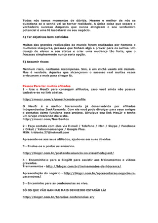 Todos nós temos momentos de dúvida. Mesmo o melhor de nós se
questiona se o sonho vai se tornar realidade. A única coisa que separa o
verdadeiro sucesso daqueles que nunca atingiram o seu verdadeiro
potencial é uma fé inabalável no seu negócio.

4) Ter objetivos bem definidos

Muitas das grandes realizações do mundo foram realizadas por homens e
mulheres inseguras, pessoas que tinham algo a provar para os outros. Um
desejo de elevar o seu status e criar uma mudança tão forte, que o
fracasso simplesmente nunca seria opção.

5) Assumir riscos

Nenhum risco, nenhuma recompensa. Sim, é um clichê usado até demais.
Mas é verdade. Aqueles que alcançaram o sucesso real muitas vezes
arriscaram a mais para chegar lá.


Passos Para ter muitos afiliados
1 - Use o MeuZr para conseguir afiliados, caso você ainda não possua
cadastre-se no link abaixo.

http://meuzr.com/z/panel/create-profile

O MeuZr é a melhor ferramenta já desenvolvida por afiliados
independentes ZeekRewards. Com ele você pode divulgar para seus amigos
e contatos como funciona esse projeto. Divulgue seu link MeuZr e tenha
um Grupo crescendo dia-a-dia.
http://meuzr.com/NoelSantos

2 - Faça contato com eles via E-mail / Telefone / Msn / Skype / Facebook
/ Orkut / Yahoomensenger / Google Plus.
MSN: tridente.27@hotmail.com

Apresente-se aos seus afiliados, ajude-os em suas dúvidas.

3 - Ensine-os a postar os anúncios.

http://blogzr.com.br/postando-anuncio-no-classifiedsgiant/

4 - Encaminhe-o para o BlogZR para assistir aos treinamentos e vídeos
gravados.
Treinamentos - http://blogzr.com.br/treinamentos-de-lideranca/

Apresentação do negócio - http://blogzr.com.br/apresentacao-negocio-zr-
para-novos/

5 - Encaminhe para as conferencias ao vivo.

SÓ OS QUE VÃO GANHAR MAIS DINHEIRO ESTARÃO LÁ!

http://blogzr.com.br/horarios-conferencias-zr/
 