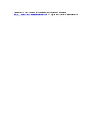 Lembre-se, seu afiliado é seu maior aliado nesta Jornada.
http://noelsantos.zeekrewards.com – Clique em “Join” e cadastre-se!
 