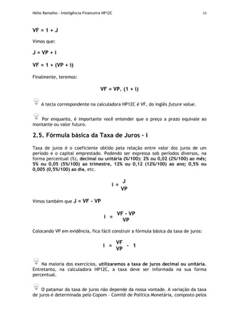 Hélio Ramalho - Inteligência Financeira HP12C 10
VF = 1 + J
Vimos que:
J = VP + i
VF = 1 + (VP + i)
Finalmente, teremos:
VF = VP. (1 + i)
A tecla correspondente na calculadora HP12C é VF, do inglês future value.
Por enquanto, é importante você entender que o preço a prazo equivale ao
montante ou valor futuro.
2.5. Fórmula básica da Taxa de Juros – i
Taxa de juros é o coeficiente obtido pela relação entre valor dos juros de um
período e o capital emprestado. Podendo ser expressa sob períodos diversos, na
forma percentual (%), decimal ou unitária (%/100): 2% ou 0,02 (2%/100) ao mês;
5% ou 0,05 (5%/100) ao trimestre, 12% ou 0,12 (12%/100) ao ano; 0,5% ou
0,005 (0,5%/100) ao dia, etc.
J
i =
VP
Vimos também que J = VF – VP
VF - VP
i =
VP
Colocando VP em evidência, fica fácil construir a fórmula básica da taxa de juros:
VF
i =
VP
- 1
Na maioria dos exercícios, utilizaremos a taxa de juros decimal ou unitária.
Entretanto, na calculadora HP12C, a taxa deve ser informada na sua forma
percentual.
O patamar da taxa de juros não depende da nossa vontade. A variação da taxa
de juros é determinada pelo Copom – Comitê de Política Monetária, composto pelos
 