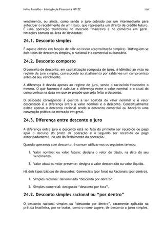 Hélio Ramalho - Inteligência Financeira HP12C 100
vencimento, ou ainda, como sendo o juro cobrado por um intermediário para
antecipar o recebimento de um título, que representa um direito de crédito futuro.
É uma operação tradicional no mercado financeiro e no comércio em geral.
Notações comuns na área de descontos:
24.1. Desconto simples
É aquele obtido em função de cálculo linear (capitalização simples). Distinguem-se
dois tipos de descontos simples, o racional e o comercial ou bancário.
24.2. Desconto composto
O conceito de desconto, em capitalização composta de juros, é idêntico ao visto no
regime de juro simples, corresponde ao abatimento por saldar-se um compromisso
antes do seu vencimento.
A diferença é devida apenas ao regime de juro, sendo o raciocínio financeiro o
mesmo. O que fazemos é calcular a diferença entre o valor nominal e o atual do
compromisso na data em que se propõe que seja feito o desconto.
O desconto corresponde à quantia a ser abatida do valor nominal e o valor
descontado é a diferença entre o valor nominal e o desconto. Conceitualmente
existe apenas o desconto racional sendo o desconto comercial ou bancário uma
convenção prática do mercado em geral.
24.3. Diferença entre desconto e juro
A diferença entre juro e desconto está no fato do primeiro ser recebido ou pago
após o decurso do prazo da operação e o segundo ser recebido ou pago
antecipadamente, no ato do fechamento da operação.
Quando operamos com desconto, é comum utilizarmos os seguintes termos:
1. Valor nominal ou valor futuro: designa o valor do título, na data do seu
vencimento.
2. Valor atual ou valor presente: designa o valor descontado ou valor líquido.
Há dois tipos básicos de descontos: Comerciais (por fora) ou Racionais (por dentro).
1. Simples racional: denominado “desconto por dentro”.
2. Simples comercial: designado “desconto por fora”.
24.2. Desconto simples racional ou “por dentro”
O desconto racional simples ou “desconto por dentro”, raramente aplicado na
prática brasileira, por se tratar, como o nome sugere, de desconto a juros simples,
 