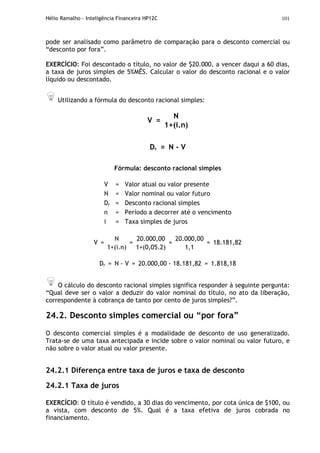 Hélio Ramalho - Inteligência Financeira HP12C 101
pode ser analisado como parâmetro de comparação para o desconto comercial ou
“desconto por fora”.
EXERCÍCIO: Foi descontado o título, no valor de $20.000, a vencer daqui a 60 dias,
a taxa de juros simples de 5%MÊS. Calcular o valor do desconto racional e o valor
líquido ou descontado.
Utilizando a fórmula do desconto racional simples:
N
V =
1+(i.n)
Dr = N - V
Fórmula: desconto racional simples
V = Valor atual ou valor presente
N = Valor nominal ou valor futuro
Dr = Desconto racional simples
n = Período a decorrer até o vencimento
i = Taxa simples de juros
N 20.000,00 20.000,00
V =
1+(i.n)
=
1+(0,05.2)
=
1,1
= 18.181,82
Dr = N - V = 20.000,00 - 18.181,82 = 1.818,18
O cálculo do desconto racional simples significa responder à seguinte pergunta:
“Qual deve ser o valor a deduzir do valor nominal do título, no ato da liberação,
correspondente à cobrança de tanto por cento de juros simples?”.
24.2. Desconto simples comercial ou “por fora”
O desconto comercial simples é a modalidade de desconto de uso generalizado.
Trata-se de uma taxa antecipada e incide sobre o valor nominal ou valor futuro, e
não sobre o valor atual ou valor presente.
24.2.1 Diferença entre taxa de juros e taxa de desconto
24.2.1 Taxa de juros
EXERCÍCIO: O título é vendido, a 30 dias do vencimento, por cota única de $100, ou
a vista, com desconto de 5%. Qual é a taxa efetiva de juros cobrada no
financiamento.
 