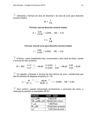 Hélio Ramalho - Inteligência Financeira HP12C 102
Utilizando a fórmula da taxa de desconto e da taxa de juros para desconto
racional simples:
i
d =
1+i
Fórmula: taxa de desconto racional simples
0,05
d =
1+0,05
= 0,0476 . 100 = 4,76
d
i =
1-d
Fórmula: taxa de juros para desconto racional simples
0,05
i =
1-0,05
= 0,0526 . 100 = 5,26
Primeiro, vamos trabalhando mais, encontrando o valor atual do título, usando
a fórmula do valor presente:
(1+i)n
- 1 (1+0,05)1
- 1 0,05
VP = PMT .
(1+i)n
. i
= 100,00 .
(1+0,05)1
. 0,05
= 100,00
.
0,05
= 95,00
Em seguida, utilizando a fórmula da taxa efetiva de juros, considerando que
não há cobrança de despesas acessórias (X = 0):
VF 100,00
ief =
VP - X
1/n
- 1 =
95,00 - 0
1/1
- 1 = 0,0526 . 100 = 5,26%
Para conferir, quando interpretada corretamente a convenção dos sinais, a
resolução da questão na calculadora HP-2C:
FUNÇÃO VISOR AÇÃO
42Af 34DFIN 0,00 0,00
100 16ACHS 15AFV -100,00 Valor futuro
1 11An 1,00 Prazo
95 13APV 95,00 Valor presente
12Ai 5,26 Taxa de juros
 
