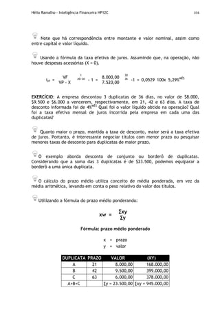 Hélio Ramalho - Inteligência Financeira HP12C 104
Note que há correspondência entre montante e valor nominal, assim como
entre capital e valor líquido.
Usando a fórmula da taxa efetiva de juros. Assumindo que, na operação, não
houve despesas acessórias (X = 0).
30
36
ief =
VF
VP - X
1
36/30
- 1 =
8.000,00
7.520,00
-1 = 0,0529 100x 5,29%MÊS
EXERCÍCIO: A empresa descontou 3 duplicatas de 36 dias, no valor de $8.000,
$9.500 e $6.000 a vencerem, respectivamente, em 21, 42 e 63 dias. A taxa de
desconto informada foi de 4%MÊS
Qual foi o valor líquido obtido na operação? Qual
foi a taxa efetiva mensal de juros incorrida pela empresa em cada uma das
duplicatas?
Quanto maior o prazo, mantida a taxa de desconto, maior será a taxa efetiva
de juros. Portanto, é interessante negociar títulos com menor prazo ou pesquisar
menores taxas de desconto para duplicatas de maior prazo.
O exemplo aborda desconto de conjunto ou borderô de duplicatas.
Considerando que a soma das 3 duplicatas é de $23.500, podemos equiparar a
borderô a uma única duplicata.
O cálculo do prazo médio utiliza conceito de média ponderada, em vez da
média aritmética, levando em conta o peso relativo do valor dos títulos.
Utilizando a fórmula do prazo médio ponderando:
xw =
∑xy
∑y
Fórmula: prazo médio ponderado
x = prazo
y = valor
DUPLICATA PRAZO VALOR (XY)
A 21 8.000,00 168.000,00
B 42 9.500,00 399.000,00
C 63 6.000,00 378.000,00
A+B+C ∑y = 23.500,00 ∑xy = 945.000,00
 