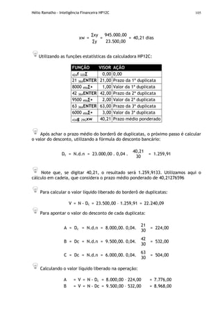 Hélio Ramalho - Inteligência Financeira HP12C 105
∑xy 945.000,00
xw =
∑y
=
23.500,00
= 40,21 dias
Utilizando as funções estatísticas da calculadora HP12C:
FUNÇÃO VISOR AÇÃO
42Af 32D∑ 0,00 0,00
21 36AENTER 21,00 Prazo da 1ª duplicata
8000 49A∑+ 1,00 Valor da 1ª duplicata
42 36AENTER 42,00 Prazo da 2ª duplicata
9500 49A∑+ 2,00 Valor da 2ª duplicata
63 36AENTER 63,00 Prazo da 3ª duplicata
6000 49A∑+ 3,00 Valor da 3ª duplicata
43Ag 29Gxw 40,21 Prazo médio ponderado
Após achar o prazo médio do borderô de duplicatas, o próximo passo é calcular
o valor do desconto, utilizando a fórmula do desconto bancário:
Dc = N.d.n = 23.000,00 . 0,04 .
40,21
30
= 1.259,91
Note que, se digitar 40,21, o resultado será 1.259,9133. Utilizamos aqui o
cálculo em cadeia, que considera o prazo médio ponderado de 40,21276596
Para calcular o valor líquido liberado do borderô de duplicatas:
V = N - Dc = 23.500,00 – 1.259,91 = 22.240,09
Para apontar o valor do desconto de cada duplicata:
A = Dc = N.d.n = 8.000,00. 0,04.
21
30
= 224,00
B = Dc = N.d.n = 9.500,00. 0,04.
42
30
= 532,00
C = Dc = N.d.n = 6.000,00. 0,04.
63
30
= 504,00
Calculando o valor líquido liberado na operação:
A = V = N - Dc = 8.000,00 – 224,00 = 7.776,00
B = V = N - Dc = 9.500,00 – 532,00 = 8.968,00
 