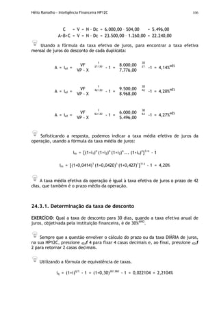Hélio Ramalho - Inteligência Financeira HP12C 106
C = V = N - Dc = 6.000,00 – 504,00 = 5.496,00
A+B+C = V = N - Dc = 23.500,00 – 1.260,00 = 22.240,00
Usando a fórmula da taxa efetiva de juros, para encontrar a taxa efetiva
mensal de juros do desconto de cada duplicata:
A = ief =
VF
VP - X
1
21/30
- 1 =
8.000,00
7.776,00
30
21
-1 = 4,14%MÊS
A = ief =
VF
VP - X
1
42/30
- 1 =
9.500,00
8.968,00
30
42
-1 = 4,20%MÊS
A = ief =
VF
VP - X
1
63/30
- 1 =
6.000,00
5.496,00
30
63
-1 = 4,27%MÊS
Sofisticando a resposta, podemos indicar a taxa média efetiva de juros da
operação, usando a fórmula da taxa média de juros:
im = [(1+i1)n
(1+i2)n
(1+i3)n
... (1+in)n
]1/n
- 1
im = [(1+0,0414)1
(1+0,0420)1
(1+0,427)1
]1/3
- 1 = 4,20%
A taxa média efetiva da operação é igual à taxa efetiva de juros o prazo de 42
dias, que também é o prazo médio da operação.
24.3.1. Determinação da taxa de desconto
EXERCÍCIO: Qual a taxa de desconto para 30 dias, quando a taxa efetiva anual de
juros, objetivada pela instituição financeira, é de 30%ANO
.
Sempre que a questão envolver o cálculo do prazo ou da taxa DIÁRIA de juros,
na sua HP12C, pressione 42Af 4 para fixar 4 casas decimais e, ao final, pressione 42Af
2 para retornar 2 casas decimais.
Utilizando a fórmula de equivalência de taxas.
iq = (1+i)q/t
- 1 = (1+0,30)30/360
- 1 = 0,022104 = 2,2104%
 