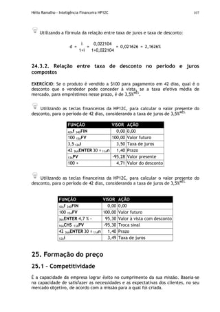Hélio Ramalho - Inteligência Financeira HP12C 107
Utilizando a fórmula da relação entre taxa de juros e taxa de desconto:
i 0,022104
d =
1+i
=
1+0,022104
= 0,021626 = 2,1626%
24.3.2. Relação entre taxa de desconto no período e juros
compostos
EXERCÍCIO: Se o produto é vendido a $100 para pagamento em 42 dias, qual é o
desconto que o vendedor pode conceder à vista, se a taxa efetiva média de
mercado, para empréstimos nesse prazo, é de 3,5%MÊS
.
Utilizando as teclas financeiras da HP12C, para calcular o valor presente do
desconto, para o período de 42 dias, considerando a taxa de juros de 3,5%MÊS.
FUNÇÃO VISOR AÇÃO
42Af 34DFIN 0,00 0,00
100 15AFV 100,00 Valor futuro
3,5 12Ai 3,50 Taxa de juros
42 36AENTER 30 ÷ 11An 1,40 Prazo
13APV -95,28 Valor presente
100 + 4,71 Valor do desconto
Utilizando as teclas financeiras da HP12C, para calcular o valor presente do
desconto, para o período de 42 dias, considerando a taxa de juros de 3,5%MÊS.
FUNÇÃO VISOR AÇÃO
42Af 34DFIN 0,00 0,00
100 15AFV 100,00 Valor futuro
36AENTER 4,7 % - 95,30 Valor à vista com desconto
16ACHS 13APV -95,30 Troca sinal
42 36AENTER 30 ÷ 11An 1,40 Prazo
12Ai 3,49 Taxa de juros
25. Formação do preço
25.1 – Competitividade
É a capacidade da empresa lograr êxito no cumprimento da sua missão. Baseia-se
na capacidade de satisfazer as necessidades e as expectativas dos clientes, no seu
mercado objetivo, de acordo com a missão para a qual foi criada.
 