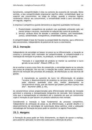 Hélio Ramalho - Inteligência Financeira HP12C 108
Geralmente, competitividade é vista no contexto da economia de mercado. Neste
sentido, a boa competitividade empresarial significa obter rentabilidade igual ou
superior aos concorrentes. Ao longo do tempo, quando a empresa registra
rendimento inferior aos concorrentes, a rentabilidade tende à zero tornando-se,
em seguida, negativa.
A empresa é competitiva quando demonstra as seguintes qualidades intrínsecas:
1. Produtividade: competência de produzir com qualidade utilizando cada vez
menos tempo e recursos, resultando na redução dos custos de produção.
2. Serviço: atributo ético de atender e satisfazer clientes, com honestidade,
justiça, solidariedade, transparência, amabilidade, pontualidade, etc.
A competitividade é base do fracasso ou prosperidade da empresa, que a diferencia
das concorrentes, independente do potencial de lucro e crescimento.
25.2. Inovação
Independente da estratégia se basear no preço ou na diferenciação, a inovação se
constitui o principal fator motivador da competitividade. A competitividade é a
realização da inovação no produto, na produção, na distribuição e na gestão.
“Inovação é a capacidade do produto se manter ou aumentar o lucro
gerado na sua venda”. Ribault (1995, p. 31)
Ao se analisar o preço como fator de competição, a estratégia baseia-se na redução
dos custos de produção. Por sua vez, a redução dos custos, dentre outros fatores,
decorre da inovação dos processos de produção, de distribuição ou das técnicas de
gestão.
A manutenção ou aumento do lucro via diferenciação do produto
“envolve o desenvolvimento de produtos ou serviços únicos. A empresa
pode oferecer qualidade mais alta, melhor desempenho ou
características únicas, que são fatores que podem justificar o preço mais
alto”. Baumeier (2002, p. 65),
As características únicas proporcionadas pela diferenciação derivada da inovação
permitem a empresa a monopolização temporária do mercado. Será temporária,
visto que a monopolização se estenderá até o momento em que um concorrente
copie a inovação ou que lancem um produto substituto mais inovado.
Considerando a inovação a base fundamental do processo competitivo,
independente da utilização do preço ou da diferenciação, o grande desafio é o
desenvolvimento de estratégias de sustentação dessa política, onde a adequada
metodologia de formação do preço pode se constituir no agente financiador.
25.3. Margens
A formação do preço pode ser feita diretamente, ou depois de apurar o markup,
para posterior aplicação na soma dos custos para a obtenção do preço.
 