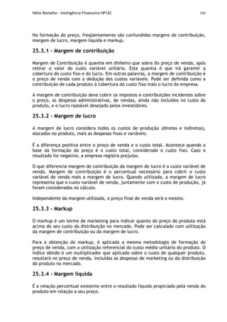 Hélio Ramalho - Inteligência Financeira HP12C 109
Na formação do preço, freqüentemente são confundidas margens de contribuição,
margem de lucro, margem líquida e markup.
25.3.1 - Margem de contribuição
Margem de Contribuição é quantia em dinheiro que sobra do preço de venda, após
retirar o valor do custo variável unitário. Esta quantia é que irá garantir a
cobertura do custo fixo e do lucro. Em outras palavras, a margem de contribuição é
o preço de venda com a dedução dos custos variáveis. Pode ser definida como a
contribuição de cada produto à cobertura do custo fixo mais o lucro da empresa.
A margem de contribuição deve cobrir os impostos e contribuições incidentes sobre
o preço, as despesas administrativas, de vendas, ainda não incluídos no custo do
produto, e o lucro razoável desejado pelos investidores.
25.3.2 - Margem de lucro
A margem de lucro considera todos os custos de produção (diretos e indiretos),
alocados no produto, mais as despesas fixas e variáveis.
É a diferença positiva entre o preço de venda e o custo total. Acontece quando a
base da formação do preço é o custo total, considerado o custo fixo. Caso o
resultado for negativo, a empresa registra prejuízo.
O que diferencia margem de contribuição da margem de lucro é o custo variável de
venda. Margem de contribuição é o percentual necessário para cobrir o custo
variável de venda mais a margem de lucro. Quando utilizada, a margem de lucro
representa que o custo variável de venda, juntamente com o custo de produção, já
foram consideradas no cálculo.
Independente da margem utilizada, o preço final de venda será o mesmo.
25.3.3 - Markup
O markup é um termo de marketing para indicar quanto do preço do produto está
acima do seu custo da distribuição no mercado. Pode ser calculado com utilização
da margem de contribuição ou da margem de lucro.
Para a obtenção do markup, é aplicada a mesma metodologia de formação do
preço de venda, com a utilização referencial do custo médio unitário do produto. O
índice obtido é um multiplicador que aplicado sobre o custo de qualquer produto,
resultará no preço de venda, incluídas as despesas de marketing ou da distribuição
do produto no mercado.
25.3.4 - Margem líquida
É a relação percentual existente entre o resultado líquido propiciado pela venda do
produto em relação a seu preço.
 