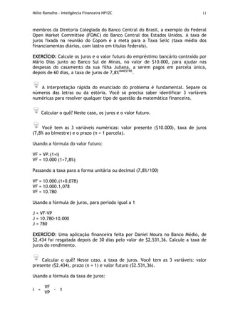 Hélio Ramalho - Inteligência Financeira HP12C 11
membros da Diretoria Colegiada do Banco Central do Brasil, a exemplo do Federal
Open Market Committee (FOMC) do Banco Central dos Estados Unidos. A taxa de
juros fixada na reunião do Copom é a meta para a Taxa Selic (taxa média dos
financiamentos diários, com lastro em títulos federais).
EXERCÍCIO: Calcule os juros e o valor futuro do empréstimo bancário contraído por
Mário Dias junto ao Banco Sul de Minas, no valor de $10.000, para ajudar nas
despesas do casamento da sua filha Juliana, a serem pagos em parcela única,
depois de 60 dias, a taxa de juros de 7,8%BIMESTRE
.
A interpretação rápida do enunciado do problema é fundamental. Separe os
números das letras ou da estória. Você só precisa saber identificar 3 variáveis
numéricas para resolver qualquer tipo de questão da matemática financeira.
Calcular o quê? Neste caso, os juros e o valor futuro.
Você tem as 3 variáveis numéricas: valor presente ($10.000), taxa de juros
(7,8% ao bimestre) e o prazo (n = 1 parcela).
Usando a fórmula do valor futuro:
VF = VP.(1+i)
VF = 10.000 (1+7,8%)
Passando a taxa para a forma unitária ou decimal (7,8%/100)
VF = 10.000.(1+0,078)
VF = 10.000.1,078
VF = 10.780
Usando a fórmula de juros, para período igual a 1
J = VF-VP
J = 10.780-10.000
J = 780
EXERCÍCIO: Uma aplicação financeira feita por Daniel Moura no Banco Médio, de
$2.434 foi resgatada depois de 30 dias pelo valor de $2.531,36. Calcule a taxa de
juros do rendimento.
Calcular o quê? Neste caso, a taxa de juros. Você tem as 3 variáveis: valor
presente ($2.434), prazo (n = 1) e valor futuro ($2.531,36).
Usando a fórmula da taxa de juros:
VF
i =
VP
- 1
 