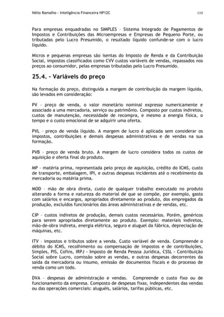 Hélio Ramalho - Inteligência Financeira HP12C 110
Para empresas enquadradas no SIMPLES – Sistema Integrado de Pagamentos de
Impostos e Contribuições das Microempresas e Empresas de Pequeno Porte, ou
tributadas pelo Lucro Presumido, o resultado líquido confunde-se com o lucro
líquido.
Micros e pequenas empresas são isentas do Imposto de Renda e da Contribuição
Social, impostos classificados como CVV custos variáveis de vendas, repassados nos
preços ao consumidor, pelas empresas tributadas pelo Lucro Presumido.
25.4. – Variáveis do preço
Na formação do preço, distinguida a margem de contribuição da margem líquida,
são levados em consideração:
PV – preço de venda, o valor monetário nominal expresso numericamente e
associado a uma mercadoria, serviço ou patrimônio. Composto por custos indiretos,
custos de manutenção, necessidade de recompra, e mesmo a energia física, o
tempo e o custo emocional de se adquirir uma oferta.
PVL – preço de venda líquido. A margem de lucro é aplicada sem considerar os
impostos, contribuições e demais despesas administrativas e de vendas na sua
formação.
PVB – preço de venda bruto. A margem de lucro considera todos os custos de
aquisição e oferta final do produto.
MP – matéria prima, representada pelo preço de aquisição, crédito do ICMS, custo
de transporte, embalagem, IPI, e outras despesas incidentes até o recebimento da
mercadoria ou matéria prima.
MOD – mão de obra direta, custo de qualquer trabalho executado no produto
alterando a forma e natureza do material de que se compõe, por exemplo, gasto
com salários e encargos, apropriados diretamente ao produto, dos empregados da
produção, excluídos funcionários das áreas administrativas e de vendas, etc.
CIP – custos indiretos de produção, demais custos necessários. Porém, genéricos
para serem apropriados diretamente ao produto. Exemplo: materiais indiretos,
mão-de-obra indireta, energia elétrica, seguro e aluguel da fábrica, depreciação de
máquinas, etc.
ITV – impostos e tributos sobre a venda. Custo variável de venda. Compreende o
débito do ICMS, recolhimento ou compensação de impostos e de contribuições,
Simples, PIS, Cofins, IRPJ - Imposto de Renda Pessoa Jurídica, CSSL - Contribuição
Social sobre Lucro, comissão sobre as vendas, e outras despesas decorrentes da
saída da mercadoria ou insumo, emissão de documentos fiscais e do processo de
venda como um todo.
DVA – despesas de administração e vendas. Compreende o custo fixo ou de
funcionamento da empresa. Composto de despesas fixas, independentes das vendas
ou das operações comerciais: aluguéis, salários, tarifas públicas, etc.
 