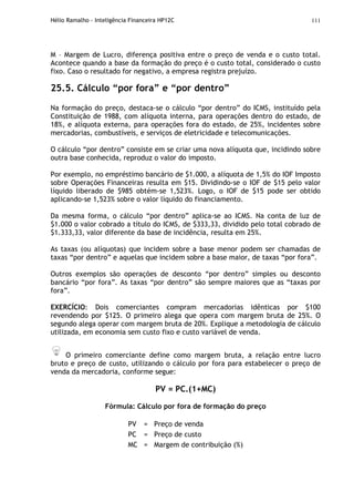 Hélio Ramalho - Inteligência Financeira HP12C 111
M – Margem de Lucro, diferença positiva entre o preço de venda e o custo total.
Acontece quando a base da formação do preço é o custo total, considerado o custo
fixo. Caso o resultado for negativo, a empresa registra prejuízo.
25.5. Cálculo “por fora” e “por dentro”
Na formação do preço, destaca-se o cálculo “por dentro” do ICMS, instituído pela
Constituição de 1988, com alíquota interna, para operações dentro do estado, de
18%, e alíquota externa, para operações fora do estado, de 25%, incidentes sobre
mercadorias, combustíveis, e serviços de eletricidade e telecomunicações.
O cálculo “por dentro” consiste em se criar uma nova alíquota que, incidindo sobre
outra base conhecida, reproduz o valor do imposto.
Por exemplo, no empréstimo bancário de $1.000, a alíquota de 1,5% do IOF Imposto
sobre Operações Financeiras resulta em $15. Dividindo-se o IOF de $15 pelo valor
líquido liberado de $985 obtém-se 1,523%. Logo, o IOF de $15 pode ser obtido
aplicando-se 1,523% sobre o valor líquido do financiamento.
Da mesma forma, o cálculo “por dentro” aplica-se ao ICMS. Na conta de luz de
$1.000 o valor cobrado a título do ICMS, de $333,33, dividido pelo total cobrado de
$1.333,33, valor diferente da base de incidência, resulta em 25%.
As taxas (ou alíquotas) que incidem sobre a base menor podem ser chamadas de
taxas “por dentro” e aquelas que incidem sobre a base maior, de taxas “por fora”.
Outros exemplos são operações de desconto “por dentro” simples ou desconto
bancário “por fora”. As taxas “por dentro” são sempre maiores que as “taxas por
fora”.
EXERCÍCIO: Dois comerciantes compram mercadorias idênticas por $100
revendendo por $125. O primeiro alega que opera com margem bruta de 25%. O
segundo alega operar com margem bruta de 20%. Explique a metodologia de cálculo
utilizada, em economia sem custo fixo e custo variável de venda.
O primeiro comerciante define como margem bruta, a relação entre lucro
bruto e preço de custo, utilizando o cálculo por fora para estabelecer o preço de
venda da mercadoria, conforme segue:
PV = PC.(1+MC)
Fórmula: Cálculo por fora de formação do preço
PV = Preço de venda
PC = Preço de custo
MC = Margem de contribuição (%)
 