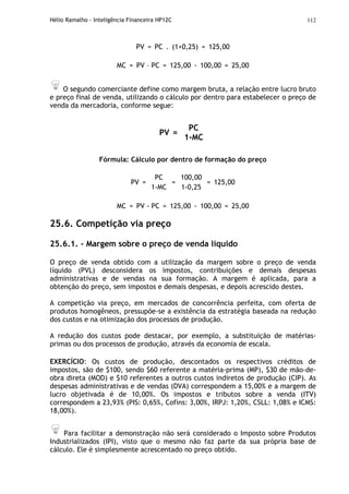 Hélio Ramalho - Inteligência Financeira HP12C 112
PV = PC . (1+0,25) = 125,00
MC = PV – PC = 125,00 - 100,00 = 25,00
O segundo comerciante define como margem bruta, a relação entre lucro bruto
e preço final de venda, utilizando o cálculo por dentro para estabelecer o preço de
venda da mercadoria, conforme segue:
PV =
PC
1-MC
Fórmula: Cálculo por dentro de formação do preço
PV =
PC
1-MC
=
100,00
1-0,25
= 125,00
MC = PV - PC = 125,00 - 100,00 = 25,00
25.6. Competição via preço
25.6.1. - Margem sobre o preço de venda líquido
O preço de venda obtido com a utilização da margem sobre o preço de venda
líquido (PVL) desconsidera os impostos, contribuições e demais despesas
administrativas e de vendas na sua formação. A margem é aplicada, para a
obtenção do preço, sem impostos e demais despesas, e depois acrescido destes.
A competição via preço, em mercados de concorrência perfeita, com oferta de
produtos homogêneos, pressupõe-se a existência da estratégia baseada na redução
dos custos e na otimização dos processos de produção.
A redução dos custos pode destacar, por exemplo, a substituição de matérias-
primas ou dos processos de produção, através da economia de escala.
EXERCÍCIO: Os custos de produção, descontados os respectivos créditos de
impostos, são de $100, sendo $60 referente a matéria-prima (MP), $30 de mão-de-
obra direta (MOD) e $10 referentes a outros custos indiretos de produção (CIP). As
despesas administrativas e de vendas (DVA) correspondem a 15,00% e a margem de
lucro objetivada é de 10,00%. Os impostos e tributos sobre a venda (ITV)
correspondem a 23,93% (PIS: 0,65%, Cofins: 3,00%, IRPJ: 1,20%, CSLL: 1,08% e ICMS:
18,00%).
Para facilitar a demonstração não será considerado o Imposto sobre Produtos
Industrializados (IPI), visto que o mesmo não faz parte da sua própria base de
cálculo. Ele é simplesmente acrescentado no preço obtido.
 