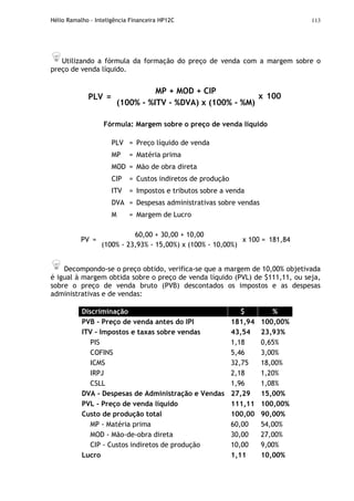 Hélio Ramalho - Inteligência Financeira HP12C 113
Utilizando a fórmula da formação do preço de venda com a margem sobre o
preço de venda líquido.
PLV =
MP + MOD + CIP
(100% - %ITV - %DVA) x (100% - %M)
x 100
Fórmula: Margem sobre o preço de venda líquido
PLV = Preço líquido de venda
MP = Matéria prima
MOD = Mão de obra direta
CIP = Custos indiretos de produção
ITV = Impostos e tributos sobre a venda
DVA = Despesas administrativas sobre vendas
M = Margem de Lucro
PV =
60,00 + 30,00 + 10,00
(100% - 23,93% - 15,00%) x (100% - 10,00%)
x 100 = 181,84
Decompondo-se o preço obtido, verifica-se que a margem de 10,00% objetivada
é igual à margem obtida sobre o preço de venda líquido (PVL) de $111,11, ou seja,
sobre o preço de venda bruto (PVB) descontados os impostos e as despesas
administrativas e de vendas:
Discriminação $ %
PVB - Preço de venda antes do IPI 181,94 100,00%
ITV - Impostos e taxas sobre vendas 43,54 23,93%
PIS 1,18 0,65%
COFINS 5,46 3,00%
ICMS 32,75 18,00%
IRPJ 2,18 1,20%
CSLL 1,96 1,08%
DVA - Despesas de Administração e Vendas 27,29 15,00%
PVL - Preço de venda líquido 111,11 100,00%
Custo de produção total 100,00 90,00%
MP - Matéria prima 60,00 54,00%
MOD - Mão-de-obra direta 30,00 27,00%
CIP - Custos indiretos de produção 10,00 9,00%
Lucro 1,11 10,00%
 