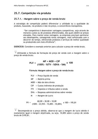 Hélio Ramalho - Inteligência Financeira HP12C 114
25.7. Competição via produto
25.7.1. - Margem sobre o preço de venda bruto
A estratégia de competição poderá diferenciar a utilidade ou a qualidade do
produto, buscando, via produto e não via preço, a concorrência monopolista.
“Ser competitivo é desenvolver vantagens competitivas, seja através de
menores custos ou de produtos diferenciados, dos quais obtêm-se preços
elevados. Para manter estas vantagens, as empresas precisam aprimorar
seu desempenho, conseguindo novas vantagens, mais sofisticadas com o
decorrer do tempo, oferecendo produtos e serviços de melhor qualidade
ou produzindo com mais eficiência”.
EXERCÍCIO: Considere o exemplo anterior para calcular o preço de venda bruto.
Utilizando a fórmula da formação do preço de venda com a margem sobre o
preço de venda bruto.
PLV =
MP + MOD + CIP
(100% - %ITV - %DVA - %M)
x 100
Fórmula: Margem sobre o preço de venda bruto
PLV = Preço líquido de venda
MP = Matéria prima
MOD = Mão de obra direta
CIP = Custos indiretos de produção
ITV = Impostos e tributos sobre a venda
DVA = Despesas administrativas sobre vendas
M = Margem de Lucro
PV =
60,00 + 30,00 + 10,00
(100% - 23,93% - 15,00% - 10,00%)
x 100 = 195,81
Decompondo-se o preço obtido, observa-se que a margem de lucro obtida é
exatamente igual à margem objetivada, ou seja, 10,00% sobre o preço de venda
bruto de $195,81.
 