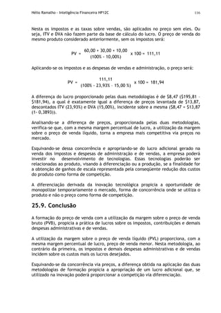 Hélio Ramalho - Inteligência Financeira HP12C 116
Nesta os impostos e as taxas sobre vendas, são aplicados no preço sem eles. Ou
seja, ITV e DVA não fazem parte da base de cálculo do lucro. O preço de venda do
mesmo produto considerado anteriormente, sem os impostos será:
PV =
60,00 + 30,00 + 10,00
(100% - 10,00%)
x 100 = 111,11
Aplicando-se os impostos e as despesas de vendas e administração, o preço será:
PV =
111,11
(100% - 23,93% – 15,00 %)
x 100 = 181,94
A diferença do lucro proporcionado pelas duas metodologias é de $8,47 ($195,81 –
$181,94), a qual é exatamente igual a diferença de preços levantada de $13,87,
descontados ITV (23,93%) e DVA (15,00%), incidente sobre a mesma ($8,47 = $13,87
(1- 0,3893)).
Analisando-se a diferença de preços, proporcionada pelas duas metodologias,
verifica-se que, com a mesma margem percentual de lucro, a utilização da margem
sobre o preço de venda líquido, torna a empresa mais competitiva via preços no
mercado.
Esquivando-se dessa concorrência e apropriando-se do lucro adicional gerado na
venda dos impostos e despesas de administração e de vendas, a empresa poderá
investir no desenvolvimento de tecnologias. Essas tecnologias poderão ser
relacionadas ao produto, visando à diferenciação ou a produção, se a finalidade for
a obtenção de ganhos de escala representada pela conseqüente redução dos custos
do produto como forma de competição.
A diferenciação derivada da inovação tecnológica propicia a oportunidade de
monopolizar temporariamente o mercado, forma de concorrência onde se utiliza o
produto e não o preço como forma de competição.
25.9. Conclusão
A formação do preço de venda com a utilização da margem sobre o preço de venda
bruto (PVB), propicia a prática de lucros sobre os impostos, contribuições e demais
despesas administrativas e de vendas.
A utilização da margem sobre o preço de venda líquido (PVL) proporciona, com a
mesma margem percentual de lucro, preço de venda menor. Nesta metodologia, ao
contrário da primeira, os impostos e demais despesas administrativas e de vendas
incidem sobre os custos mais os lucros desejados.
Esquivando-se da concorrência via preços, a diferença obtida na aplicação das duas
metodologias de formação propicia a apropriação de um lucro adicional que, se
utilizado na inovação poderá proporcionar a competição via diferenciação.
 