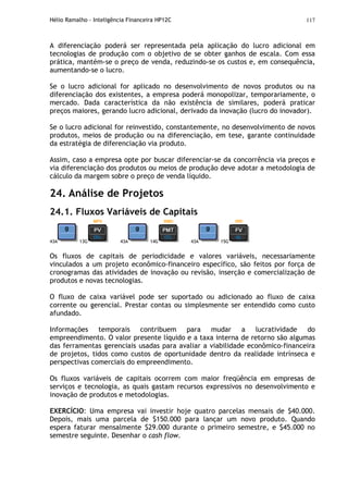 Hélio Ramalho - Inteligência Financeira HP12C 117
A diferenciação poderá ser representada pela aplicação do lucro adicional em
tecnologias de produção com o objetivo de se obter ganhos de escala. Com essa
prática, mantém-se o preço de venda, reduzindo-se os custos e, em consequência,
aumentando-se o lucro.
Se o lucro adicional for aplicado no desenvolvimento de novos produtos ou na
diferenciação dos existentes, a empresa poderá monopolizar, temporariamente, o
mercado. Dada característica da não existência de similares, poderá praticar
preços maiores, gerando lucro adicional, derivado da inovação (lucro do inovador).
Se o lucro adicional for reinvestido, constantemente, no desenvolvimento de novos
produtos, meios de produção ou na diferenciação, em tese, garante continuidade
da estratégia de diferenciação via produto.
Assim, caso a empresa opte por buscar diferenciar-se da concorrência via preços e
via diferenciação dos produtos ou meios de produção deve adotar a metodologia de
cálculo da margem sobre o preço de venda líquido.
24. Análise de Projetos
24.1. Fluxos Variáveis de Capitais
43A 13G 43A 14G 43A 15G
Os fluxos de capitais de periodicidade e valores variáveis, necessariamente
vinculados a um projeto econômico-financeiro específico, são feitos por força de
cronogramas das atividades de inovação ou revisão, inserção e comercialização de
produtos e novas tecnologias.
O fluxo de caixa variável pode ser suportado ou adicionado ao fluxo de caixa
corrente ou gerencial. Prestar contas ou simplesmente ser entendido como custo
afundado.
Informações temporais contribuem para mudar a lucratividade do
empreendimento. O valor presente líquido e a taxa interna de retorno são algumas
das ferramentas gerenciais usadas para avaliar a viabilidade econômico-financeira
de projetos, tidos como custos de oportunidade dentro da realidade intrínseca e
perspectivas comerciais do empreendimento.
Os fluxos variáveis de capitais ocorrem com maior freqüência em empresas de
serviços e tecnologia, as quais gastam recursos expressivos no desenvolvimento e
inovação de produtos e metodologias.
EXERCÍCIO: Uma empresa vai investir hoje quatro parcelas mensais de $40.000.
Depois, mais uma parcela de $150.000 para lançar um novo produto. Quando
espera faturar mensalmente $29.000 durante o primeiro semestre, e $45.000 no
semestre seguinte. Desenhar o cash flow.
 