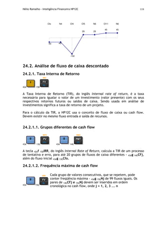 Hélio Ramalho - Inteligência Financeira HP12C 118
45 45
29
-150
-40 -40
29
Cfo N4 Cf4 Cf5 N6 Cf11 N6
24.2. Análise de fluxo de caixa descontado
24.2.1. Taxa Interna de Retorno
42A 15D
A Taxa Interna de Retorno (TIR), do inglês internal rate of return, é a taxa
necessária para igualar o valor de um investimento (valor presente) com os seus
respectivos retornos futuros ou saldos de caixa. Sendo usada em análise de
investimentos significa a taxa de retorno de um projeto.
Para o cálculo da TIR, a HP12C usa o conceito de fluxo de caixa ou cash flow.
Devem existir no mesmo fluxo entrada e saída de recursos.
24.2.1.1. Grupos diferentes de cash flow
43A 13G 43A 14G
A tecla 42Af 15DIRR, do inglês Internal Rate of Return, calcula a TIR de um processo
de tentativa e erro, para até 20 grupos de fluxos de caixa diferentes - 43Ag 14GCFj,
além do fluxo inicial 43Ag 13GCfo.
24.2.1.2. Frequência máxima de cash flow
43A 15G
Cada grupo de valores consecutivos, que se repetem, pode
conter freqüência máxima - 43Ag 15GNj de 99 fluxos iguais. Os
pares de 14GCFj e 15GNj devem ser inseridos em ordem
cronológica no cash flow, onde j = 1, 2, 3 ... n
 