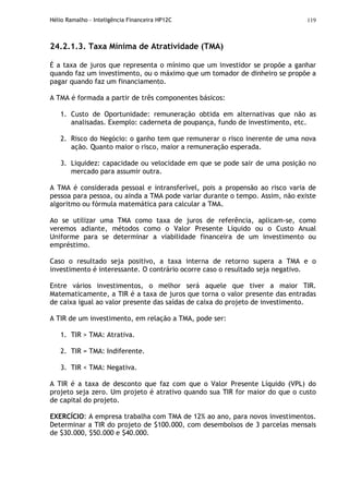 Hélio Ramalho - Inteligência Financeira HP12C 119
24.2.1.3. Taxa Mínima de Atratividade (TMA)
É a taxa de juros que representa o mínimo que um investidor se propõe a ganhar
quando faz um investimento, ou o máximo que um tomador de dinheiro se propõe a
pagar quando faz um financiamento.
A TMA é formada a partir de três componentes básicos:
1. Custo de Oportunidade: remuneração obtida em alternativas que não as
analisadas. Exemplo: caderneta de poupança, fundo de investimento, etc.
2. Risco do Negócio: o ganho tem que remunerar o risco inerente de uma nova
ação. Quanto maior o risco, maior a remuneração esperada.
3. Liquidez: capacidade ou velocidade em que se pode sair de uma posição no
mercado para assumir outra.
A TMA é considerada pessoal e intransferível, pois a propensão ao risco varia de
pessoa para pessoa, ou ainda a TMA pode variar durante o tempo. Assim, não existe
algoritmo ou fórmula matemática para calcular a TMA.
Ao se utilizar uma TMA como taxa de juros de referência, aplicam-se, como
veremos adiante, métodos como o Valor Presente Líquido ou o Custo Anual
Uniforme para se determinar a viabilidade financeira de um investimento ou
empréstimo.
Caso o resultado seja positivo, a taxa interna de retorno supera a TMA e o
investimento é interessante. O contrário ocorre caso o resultado seja negativo.
Entre vários investimentos, o melhor será aquele que tiver a maior TIR.
Matematicamente, a TIR é a taxa de juros que torna o valor presente das entradas
de caixa igual ao valor presente das saídas de caixa do projeto de investimento.
A TIR de um investimento, em relação a TMA, pode ser:
1. TIR > TMA: Atrativa.
2. TIR = TMA: Indiferente.
3. TIR < TMA: Negativa.
A TIR é a taxa de desconto que faz com que o Valor Presente Líquido (VPL) do
projeto seja zero. Um projeto é atrativo quando sua TIR for maior do que o custo
de capital do projeto.
EXERCÍCIO: A empresa trabalha com TMA de 12% ao ano, para novos investimentos.
Determinar a TIR do projeto de $100.000, com desembolsos de 3 parcelas mensais
de $30.000, $50.000 e $40.000.
 