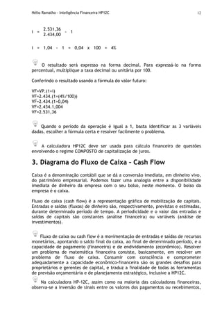 Hélio Ramalho - Inteligência Financeira HP12C 12
2.531,36
i =
2.434,00
- 1
i = 1,04 - 1 = 0,04 x 100 = 4%
O resultado será expresso na forma decimal. Para expressá-lo na forma
percentual, multiplique a taxa decimal ou unitária por 100.
Conferindo o resultado usando a fórmula do valor futuro:
VF=VP.(1+i)
VF=2.434.(1+(4%/100))
VF=2.434.(1+0,04)
VF=2.434.1,004
VF=2.531,36
Quando o período da operação é igual a 1, basta identificar as 3 variáveis
dadas, escolher a fórmula certa e resolver facilmente o problema.
A calculadora HP12C deve ser usada para cálculo financeiro de questões
envolvendo o regime COMPOSTO de capitalização de juros.
3. Diagrama do Fluxo de Caixa – Cash Flow
Caixa é a denominação contábil que se dá a conversão imediata, em dinheiro vivo,
do patrimônio empresarial. Podemos fazer uma analogia entre a disponibilidade
imediata de dinheiro da empresa com o seu bolso, neste momento. O bolso da
empresa é o caixa.
Fluxo de caixa (cash flow) é a representação gráfica de mobilização de capitais.
Entradas e saídas (fluxos) de dinheiro são, respectivamente, previstas e estimadas,
durante determinado período de tempo. A periodicidade e o valor das entradas e
saídas de capitais são constantes (análise financeira) ou variáveis (análise de
investimentos).
Fluxo de caixa ou cash flow é a movimentação de entradas e saídas de recursos
monetários, apontando o saldo final do caixa, ao final de determinado período, e a
capacidade de pagamento (financeiro) e de endividamento (econômico). Resolver
um problema de matemática financeira consiste, basicamente, em resolver um
problema de fluxo de caixa. Consumir com consciência e comprometer
adequadamente a capacidade econômico-financeira são os grandes desafios para
proprietários e gerentes de capital, e traduz a finalidade de todas as ferramentas
de previsão orçamentária e de planejamento estratégico, inclusive a HP12C.
Na calculadora HP-12C, assim como na maioria das calculadoras financeiras,
observa-se a inversão de sinais entre os valores dos pagamentos ou recebimentos,
 