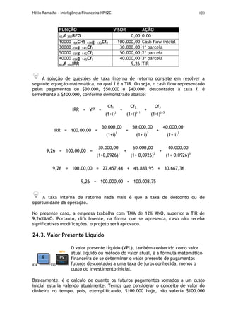 Hélio Ramalho - Inteligência Financeira HP12C 120
FUNÇÃO VISOR AÇÃO
42Af 35DREG 0,00 0,00
10000 16ACHS 43Ag 13GCf0 -100.000,00 Cash flow inicial
30000 43Ag 14GCf1 30.000,00 1ª parcela
50000 43Ag 14GCf2 50.000,00 2ª parcela
40000 43Ag 14GCf3 40.000,00 3ª parcela
42Af 15DIRR 9,26 TIR
A solução de questões de taxa interna de retorno consiste em resolver a
seguinte equação matemática, na qual i é a TIR. Ou seja, o cash flow representado
pelos pagamentos de $30.000, $50.000 e $40.000, descontados à taxa i, é
semelhante a $100.000, conforme demonstrado abaixo:
Cf1 Cf2 Cf3
IRR = VP =
(1+i)j
+
(1+i)j+1
+
(1+i)j+3
30.000,00 50.000,00 40.000,00
IRR = 100.00,00 =
(1+i)1
+
(1+ i)2
+
(1+ i)3
30.000,00 50.000,00 40.000,00
9,26 = 100.00,00 =
(1+0,0926)1
+
(1+ 0,0926)2
+
(1+ 0,0926)3
9,26 = 100.00,00 = 27.457,44 + 41.883,95 + 30.667,36
9,26 = 100.000,00 = 100.008,75
A taxa interna de retorno nada mais é que a taxa de desconto ou de
oportunidade da operação.
No presente caso, a empresa trabalha com TMA de 12% ANO, superior a TIR de
9,26%ANO. Portanto, dificilmente, na forma que se apresenta, caso não receba
significativas modificações, o projeto será aprovado.
24.3. Valor Presente Líquido
43A 13D
O valor presente líquido (VPL), também conhecido como valor
atual líquido ou método do valor atual, é a fórmula matemático-
financeira de se determinar o valor presente de pagamentos
futuros descontados a uma taxa de juros conhecida, menos o
custo do investimento inicial.
Basicamente, é o calculo de quanto os futuros pagamentos somados a um custo
inicial estaria valendo atualmente. Temos que considerar o conceito de valor do
dinheiro no tempo, pois, exemplificando, $100.000 hoje, não valeria $100.000
 