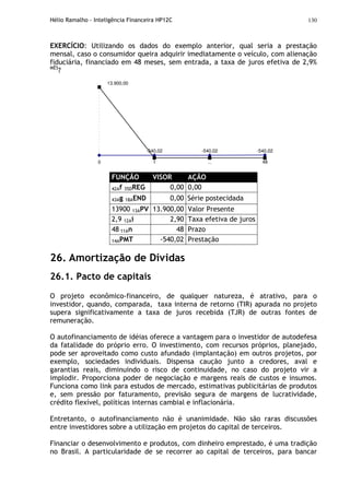 Hélio Ramalho - Inteligência Financeira HP12C 130
EXERCÍCIO: Utilizando os dados do exemplo anterior, qual seria a prestação
mensal, caso o consumidor queira adquirir imediatamente o veículo, com alienação
fiduciária, financiado em 48 meses, sem entrada, a taxa de juros efetiva de 2,9%
MÊS
?
-540,02 -540,02 -540,02
...0 1 48
13.900,00
FUNÇÃO VISOR AÇÃO
42Af 35DREG 0,00 0,00
43Ag 18AEND 0,00 Série postecidada
13900 13APV 13.900,00 Valor Presente
2,9 12Ai 2,90 Taxa efetiva de juros
48 11An 48 Prazo
14APMT -540,02 Prestação
26. Amortização de Dívidas
26.1. Pacto de capitais
O projeto econômico-financeiro, de qualquer natureza, é atrativo, para o
investidor, quando, comparada, taxa interna de retorno (TIR) apurada no projeto
supera significativamente a taxa de juros recebida (TJR) de outras fontes de
remuneração.
O autofinanciamento de idéias oferece a vantagem para o investidor de autodefesa
da fatalidade do próprio erro. O investimento, com recursos próprios, planejado,
pode ser aproveitado como custo afundado (implantação) em outros projetos, por
exemplo, sociedades individuais. Dispensa caução junto a credores, aval e
garantias reais, diminuindo o risco de continuidade, no caso do projeto vir a
implodir. Proporciona poder de negociação e margens reais de custos e insumos.
Funciona como link para estudos de mercado, estimativas publicitárias de produtos
e, sem pressão por faturamento, previsão segura de margens de lucratividade,
crédito flexível, políticas internas cambial e inflacionária.
Entretanto, o autofinanciamento não é unanimidade. Não são raras discussões
entre investidores sobre a utilização em projetos do capital de terceiros.
Financiar o desenvolvimento e produtos, com dinheiro emprestado, é uma tradição
no Brasil. A particularidade de se recorrer ao capital de terceiros, para bancar
 