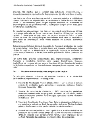Hélio Ramalho - Inteligência Financeira HP12C 131
projetos, não significa que o tomador seja deficitário. Invariavelmente, o
empréstimo pressiona o cumprimento do cronograma e do faturamento do projeto.
Nas épocas de oferta abundante de capital, a questão é priorizar a realidade do
projeto, colocando em segundo plano a viabilidade e a forma de amortização da
dívida. O encarecimento pode obrigar algumas empresas ao expediente de
empurrar produtos de qualidade duvidosa, na aflição de cumprir prazos e recuperar
investimentos insatisfatórios.
Os empréstimos são contraídos com base em sistemas de amortização de dívidas,
nem sempre colocados de forma transparente. Amortizar dívidas é um pacto de
capitais. O capital pode ser pago junto com os juros, em parcela única, ou maior
número de vezes com prestações iguais ou diferentes. Pode haver ou não carência
para início da amortização, entre outras espécies de clausulas econômicas
contratuais.
Daí advém previsibilidade ótima da interação dos fatores de produção e de capital
para materializar, como fato, o projeto. Como uma empresa trabalha com várias
células de negócios, a sobrevivência da organização depende da qualidade do
conhecimento financeiro e do resultado médio positivo das idéias colocadas em
prática.
Por outro lado, projetos caracterizados pela imprevisibilidade, amadorismo
financeiro e retrabalho, terminam com equipes desmotivadas. Causando
insuficiência de recursos, atrasos na amortização da dívida, abandono temporário
ou definitivo dos projetos e a descontinuidade das operações da empresa, como um
todo.
26.1.1. Sistemas e nomenclaturas em pacto de capital
Os principais sistemas utilizados no mercado brasileiro, e as respectivas
características preponderantes, são os seguintes:
1. Sistema de Amortização Francês (Tabela Price) – SAF: A dívida é quitada
através de prestações iguais, periódicas e sucessivas. Aplicação: Crédito
Direto ao Consumidor – CDC.
2. Sistema de Amortização Constante – SAC: Amortizações periódicas,
sucessivas e decrescentes em progressão aritmética de uma dívida, onde a
prestação incorpora principal mais encargos. Aplicação: Sistema Financeiro
de Habitação - SFH
3. Sistema de Amortização Americano - SAA: Os juros são pagos periodicamente
e o principal é quitado no final da operação. Aplicação: Títulos da dívida
pública, debêntures e outros papéis e títulos de crédito similares.
4. Sistema de Amortização Misto – SAM: A prestação é a média aritmética das
prestações do Sistema Francês (SAF) e do Sistema de Amortização Constante
(SAC). Os juros são pagos periodicamente. Porém, o valor emprestado é pago
no final. Aplicação: Operações de crédito diferido e de curto prazo.
 