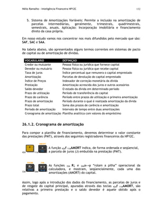 Hélio Ramalho - Inteligência Financeira HP12C 132
5. Sistema de Amortizações Variáveis: Permite a inclusão na amortização de
parcelas intermediárias, geralmente, trimestrais, quadrimestrais,
semestrais, anuais. Aplicação: Incorporação imobiliária e financiamento
direto da casa própria.
Em nosso estudo vamos nos concentrar nos mais difundidos pelo mercado que são:
SAF, SAC e SAA.
Na tabela abaixo, são apresentados alguns termos correntes em sistemas de pacto
de capital ou de amortização de dívidas.
VOCABULÁRIO DEFINIÇÃO
Credor ou mutuante Pessoa física ou jurídica que fornece capital
Devedor ou mutuário Pessoa física ou jurídica que recebe capital
Taxa de juros Índice percentual que remunera o capital emprestado
Amortização Parcelas de devolução do capital emprestado
Índice de Preços Indexador de correção monetária da dívida
Prestação Amortização acrescida dos juros e outros acessórios
Saldo devedor O estado da dívida em determinado período
Prazo de utilização Período de transferência do capital
Prazo de carência Período entre prazos de utilização e primeira amortização
Prazo de amortização Período durante o qual é realizada amortização da dívida
Prazo total Soma dos prazos de carência e amortização
Período de amortização Intervalo de tempo entre duas amortizações
Cronograma de amortização Planilha analítica com valores do empréstimo
26.1.2. Cronograma de amortização
Para compor a planilha de financiamento, devemos determinar o valor constante
das prestações (PMT), através dos seguintes registradores financeiros da HP12C.
42A 11A
A função 42Af 11AAMORT indica, de forma ordenada e seqüencial,
a parcela de juros (J) embutida na prestação (PMT).
33A 34A
As funções 33A R↓ e 34Ax↔y “rolam a pilha” operacional da
calculadora, e mostram, seqüencialmente, cada uma das
amortizações (AMORT) do capital.
Assim, logo após a introdução dos dados do financiamento, as parcelas de juros e
de resgate do capital principal, apuradas através das teclas 42Af 11AAMORT, são
relativas a primeira prestação e o saldo devedor é aquele obtido após o
pagamento.
 